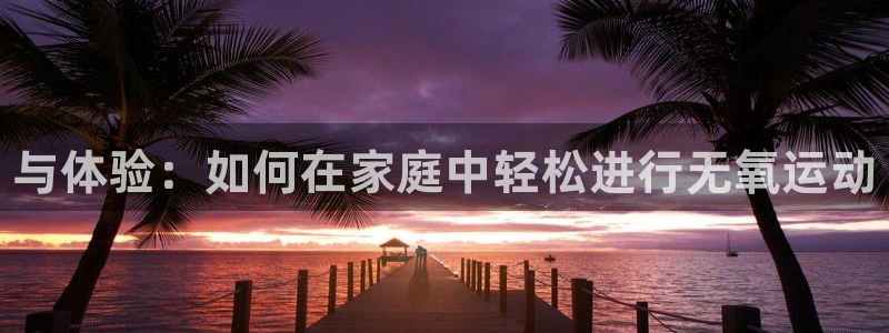 3377体育官方正版app娱乐首页网站大全：与体验：如何在家